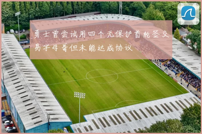 勇士曾尝试用四个无保护首轮签交易字母哥但未能达成协议