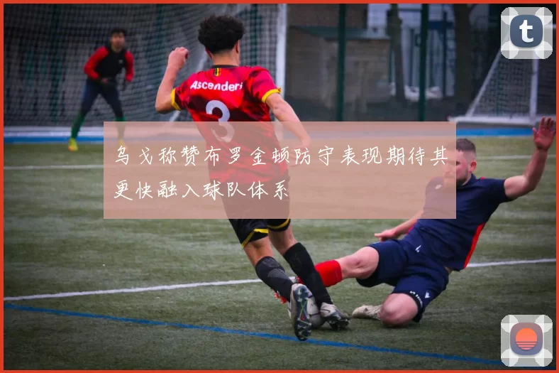 乌戈称赞布罗金顿防守表现期待其更快融入球队体系