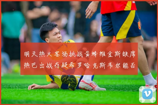 明天热火客场挑战黄蜂维金斯缺席热巴出战存疑希罗哈克斯韦尔能否发挥