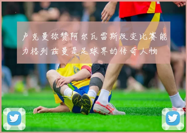 卢克曼称赞阿尔瓦雷斯改变比赛能力格列兹曼是足球界的传奇人物