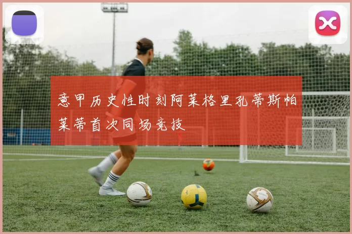 意甲历史性时刻阿莱格里孔蒂斯帕莱蒂首次同场竞技