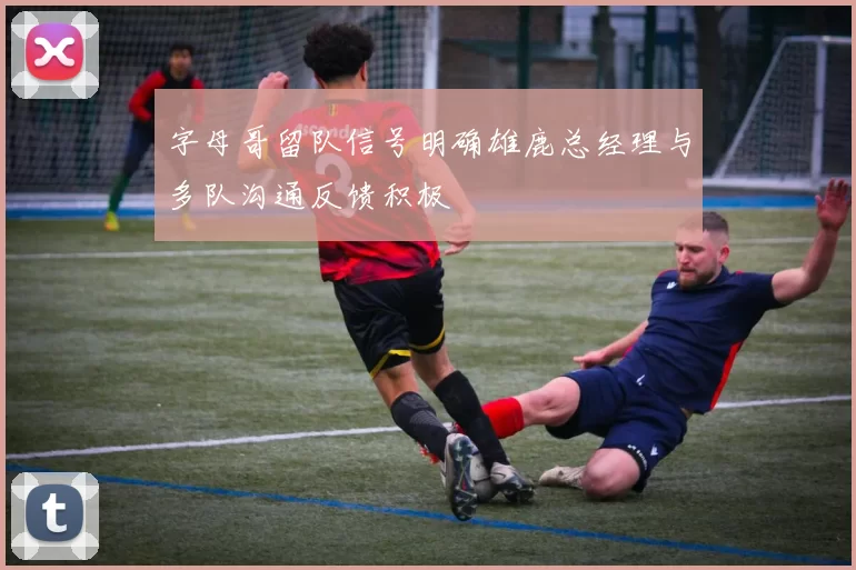 字母哥留队信号明确雄鹿总经理与多队沟通反馈积极