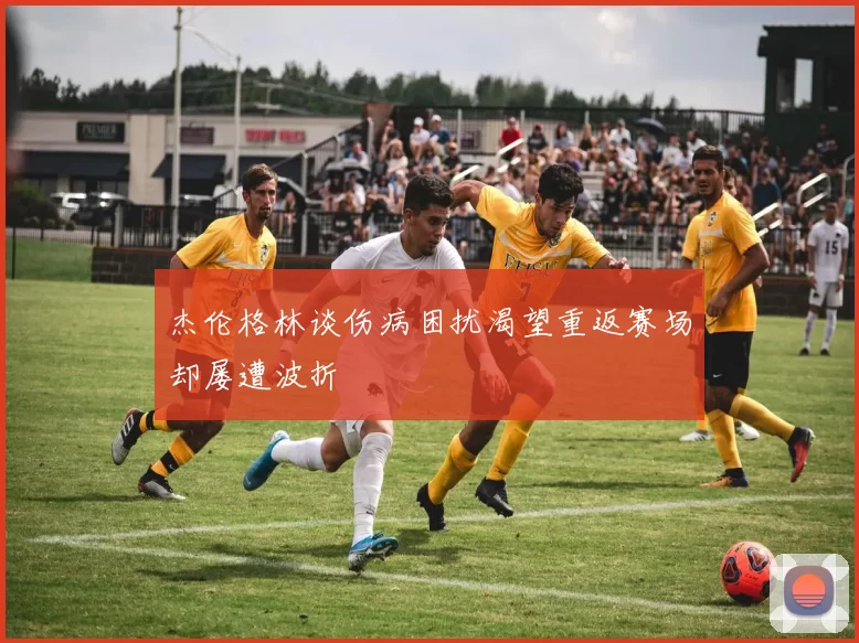 杰伦格林谈伤病困扰渴望重返赛场却屡遭波折