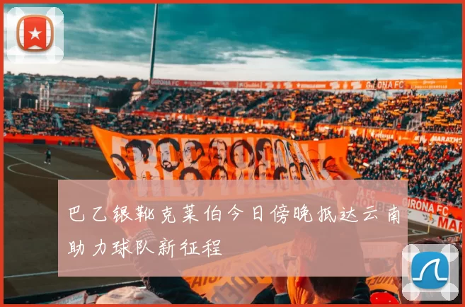 巴乙银靴克莱伯今日傍晚抵达云南助力球队新征程