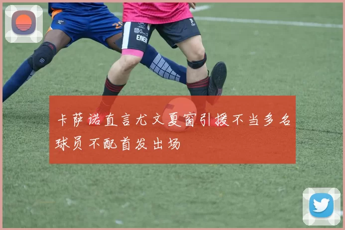 卡萨诺直言尤文夏窗引援不当多名球员不配首发出场